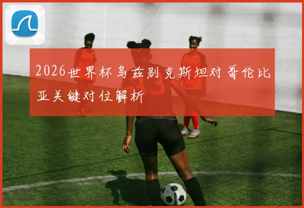 2026世界杯乌兹别克斯坦对哥伦比亚关键对位解析