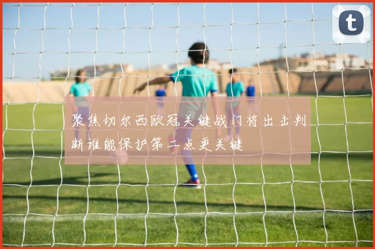 聚焦切尔西欧冠关键战门将出击判断谁能保护第二点更关键