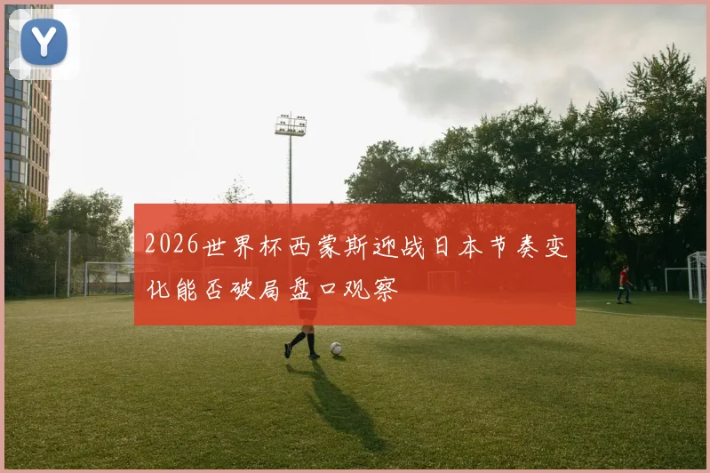 2026世界杯西蒙斯迎战日本节奏变化能否破局盘口观察