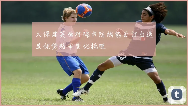 久保建英面对瑞典防线能否打出速度优势赔率变化梳理
