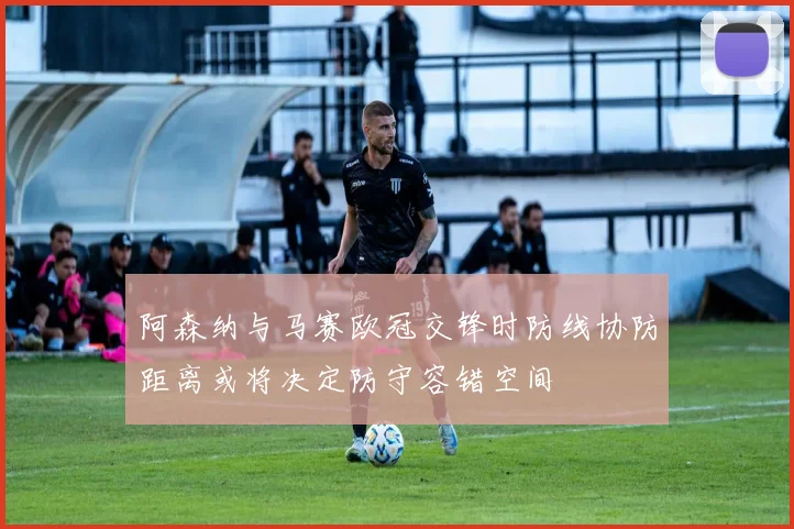 阿森纳与马赛欧冠交锋时防线协防距离或将决定防守容错空间
