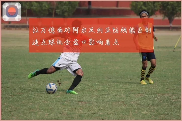 拉万德面对阿尔及利亚防线能否制造点球机会盘口影响看点