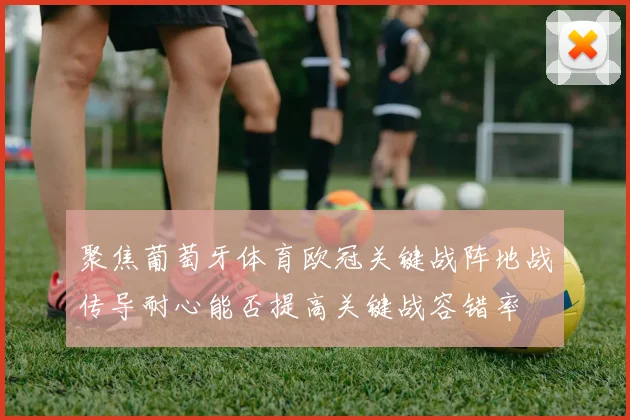 聚焦葡萄牙体育欧冠关键战阵地战传导耐心能否提高关键战容错率