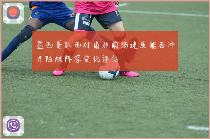 墨西哥队面对南非前场速度能否冲开防线阵容变化评估