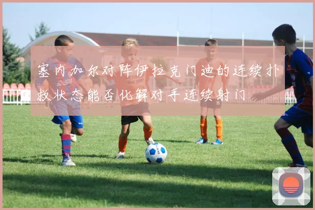 塞内加尔对阵伊拉克门迪的连续扑救状态能否化解对手连续射门