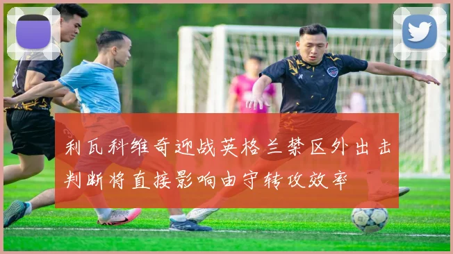 利瓦科维奇迎战英格兰禁区外出击判断将直接影响由守转攻效率