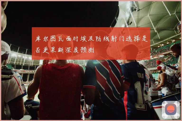 库尔图瓦面对埃及防线射门选择是否更果断深度预测
