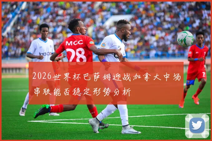 2026世界杯巴萨姆迎战加拿大中场串联能否稳定形势分析