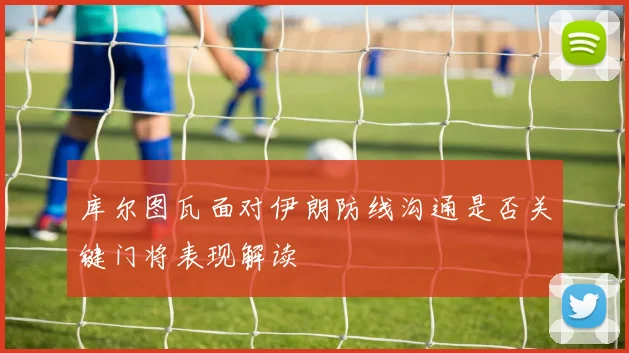 库尔图瓦面对伊朗防线沟通是否关键门将表现解读
