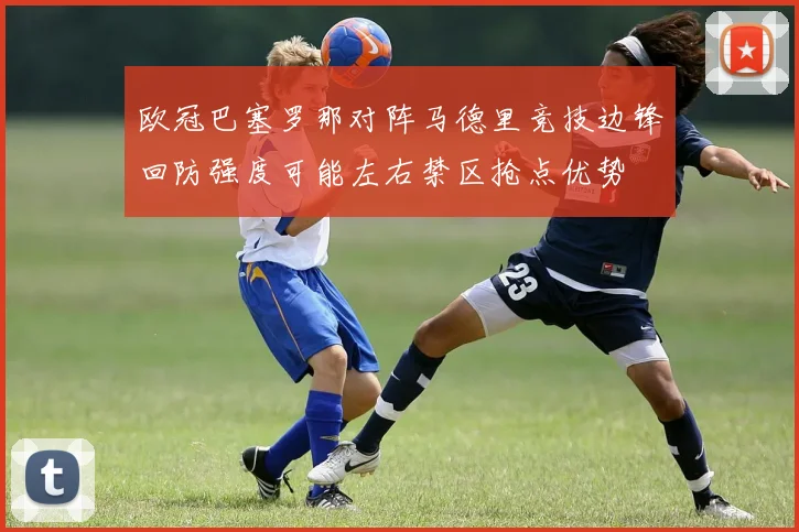 欧冠巴塞罗那对阵马德里竞技边锋回防强度可能左右禁区抢点优势