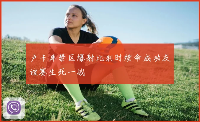 卢卡库禁区爆射比利时续命成功友谊赛生死一战
