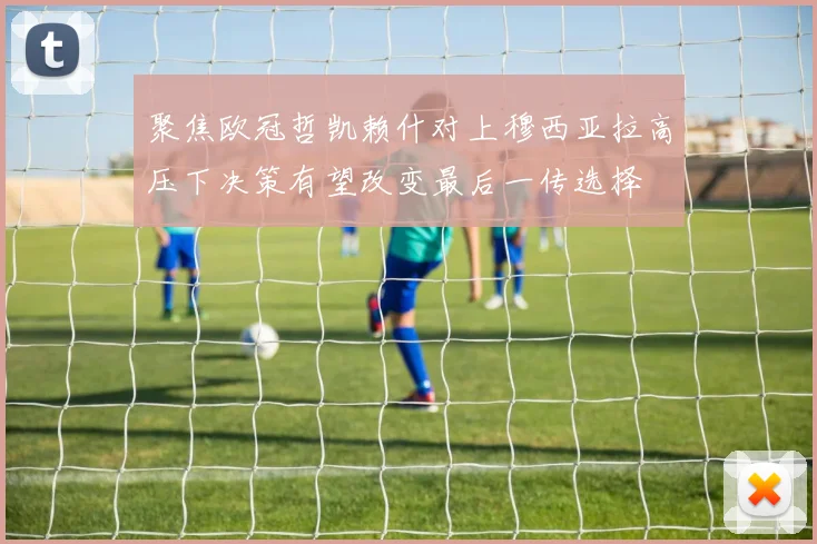 聚焦欧冠哲凯赖什对上穆西亚拉高压下决策有望改变最后一传选择