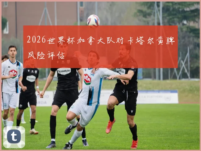 2026世界杯加拿大队对卡塔尔黄牌风险评估