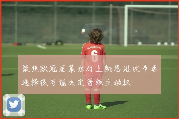 聚焦欧冠居莱尔对上凯恩进攻节奏选择很可能决定晋级主动权