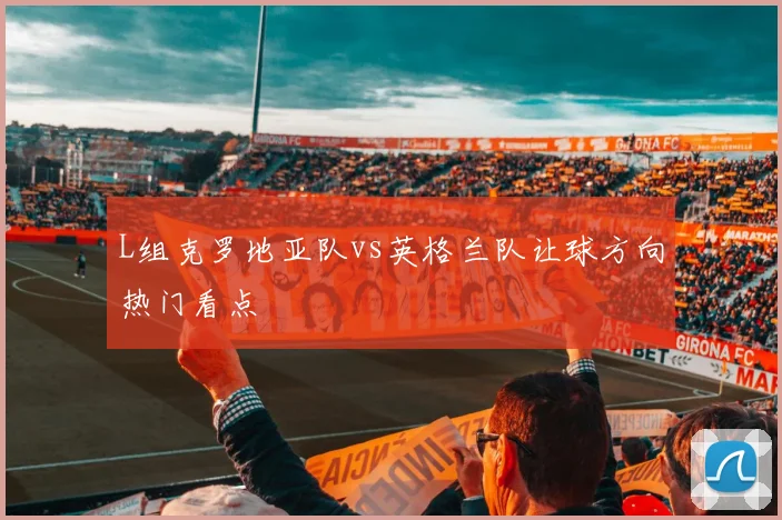 L组克罗地亚队vs英格兰队让球方向热门看点