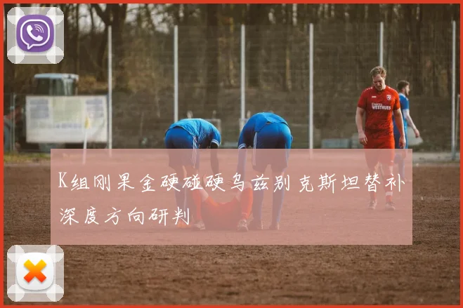 K组刚果金硬碰硬乌兹别克斯坦替补深度方向研判