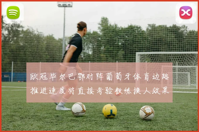 欧冠毕尔巴鄂对阵葡萄牙体育边路推进速度将直接考验教练换人效果