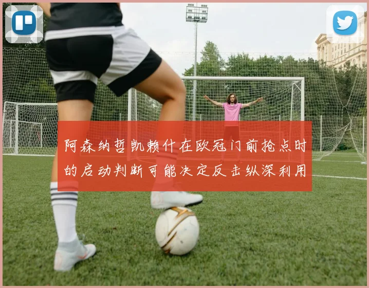 阿森纳哲凯赖什在欧冠门前抢点时的启动判断可能决定反击纵深利用