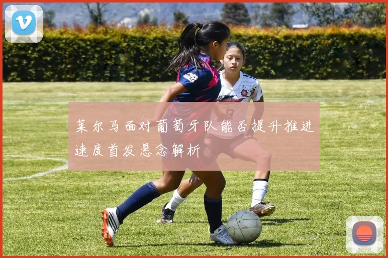 莱尔马面对葡萄牙队能否提升推进速度首发悬念解析