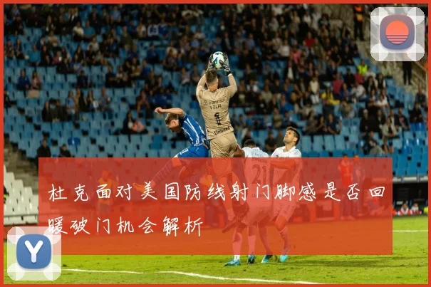 杜克面对美国防线射门脚感是否回暖破门机会解析