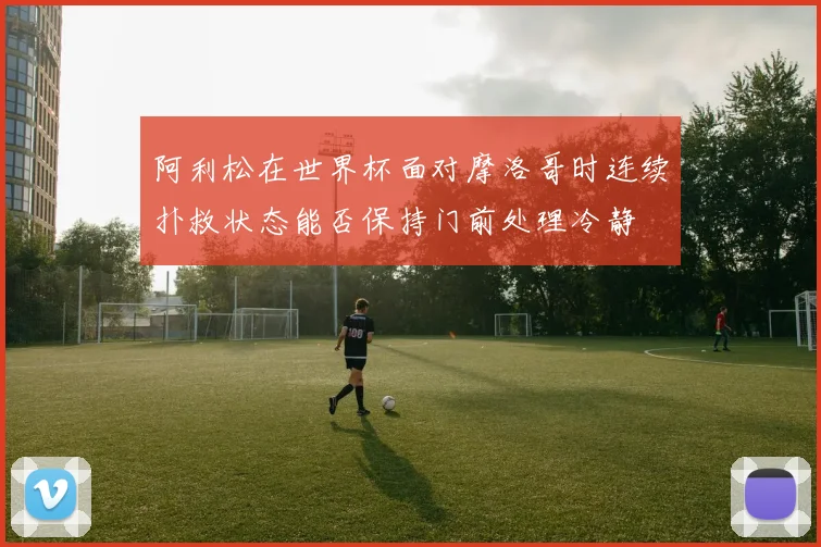 阿利松在世界杯面对摩洛哥时连续扑救状态能否保持门前处理冷静