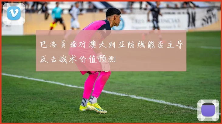 巴洛贡面对澳大利亚防线能否主导反击战术价值预测