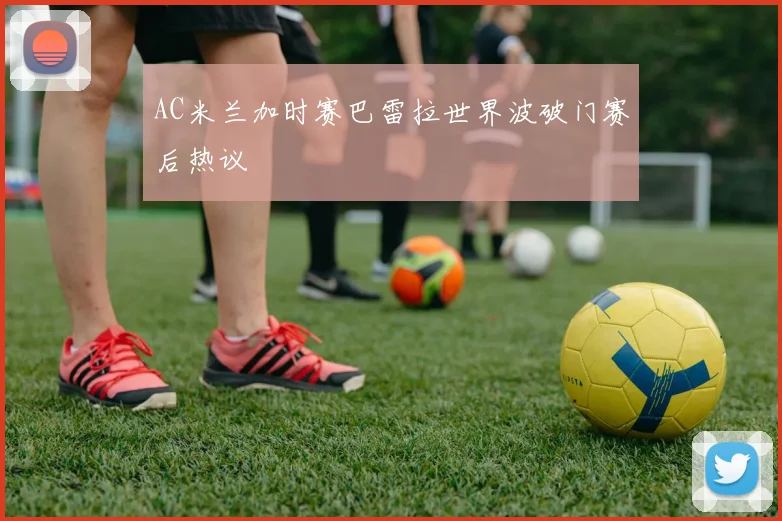AC米兰加时赛巴雷拉世界波破门赛后热议