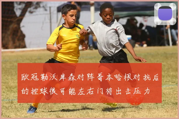 欧冠勒沃库森对阵哥本哈根对抗后的控球很可能左右门将出击压力