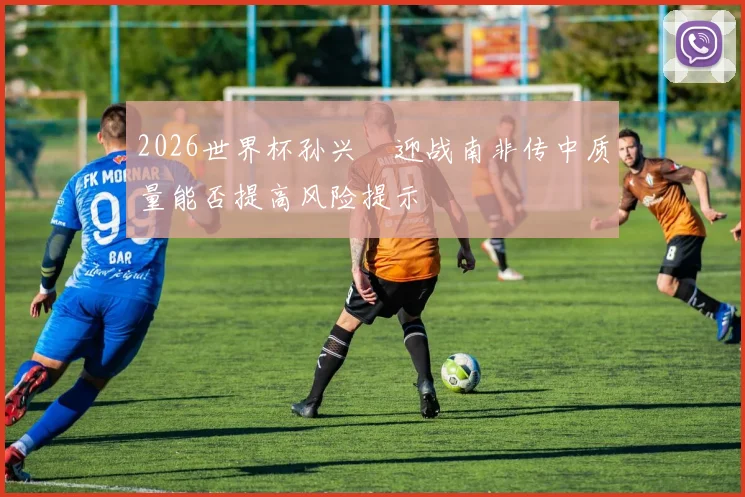 2026世界杯孙兴慜迎战南非传中质量能否提高风险提示