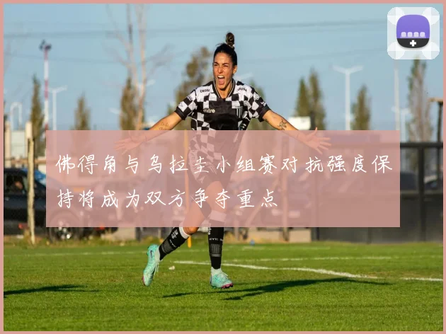 佛得角与乌拉圭小组赛对抗强度保持将成为双方争夺重点