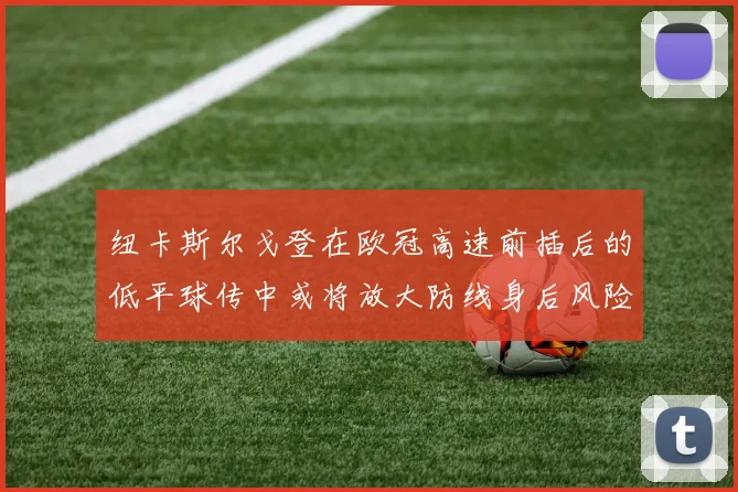 纽卡斯尔戈登在欧冠高速前插后的低平球传中或将放大防线身后风险
