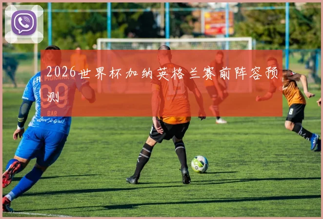 2026世界杯加纳英格兰赛前阵容预测
