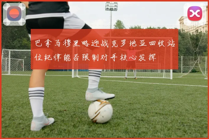 巴拿马穆里略迎战克罗地亚回收站位纪律能否限制对手核心发挥