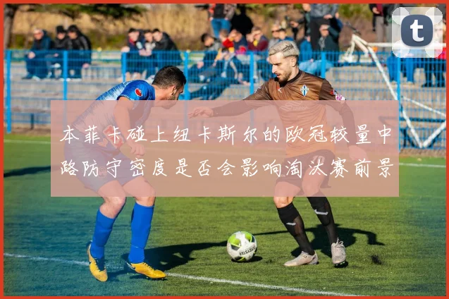 本菲卡碰上纽卡斯尔的欧冠较量中路防守密度是否会影响淘汰赛前景