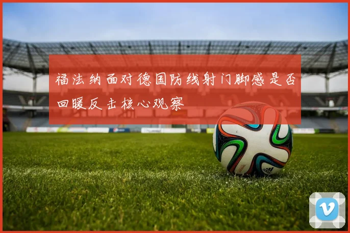 福法纳面对德国防线射门脚感是否回暖反击核心观察